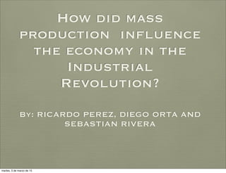 How did mass
production influence
the economy in the
Industrial
Revolution?
By: RICARDO PEREZ, DIEGO ORTA AND
SEBASTIAN RIVERA
martes, 3 de marzo de 15
 