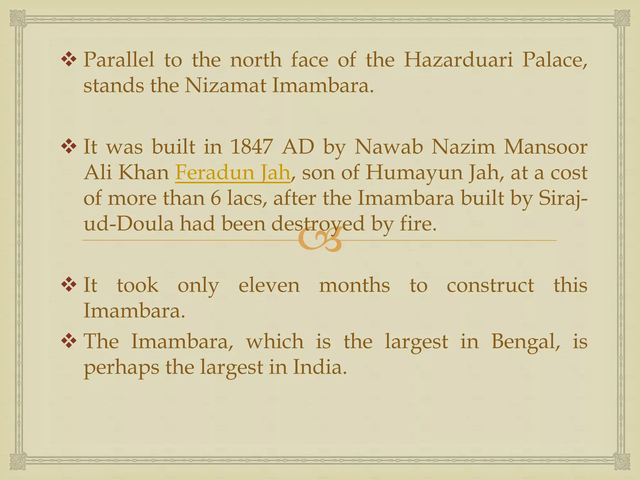 
 Parallel to the north face of the Hazarduari Palace,
stands the Nizamat Imambara.
 It was built in 1847 AD by Nawab Nazim Mansoor
Ali Khan Feradun Jah, son of Humayun Jah, at a cost
of more than 6 lacs, after the Imambara built by Siraj-
ud-Doula had been destroyed by fire.
 It took only eleven months to construct this
Imambara.
 The Imambara, which is the largest in Bengal, is
perhaps the largest in India.
 