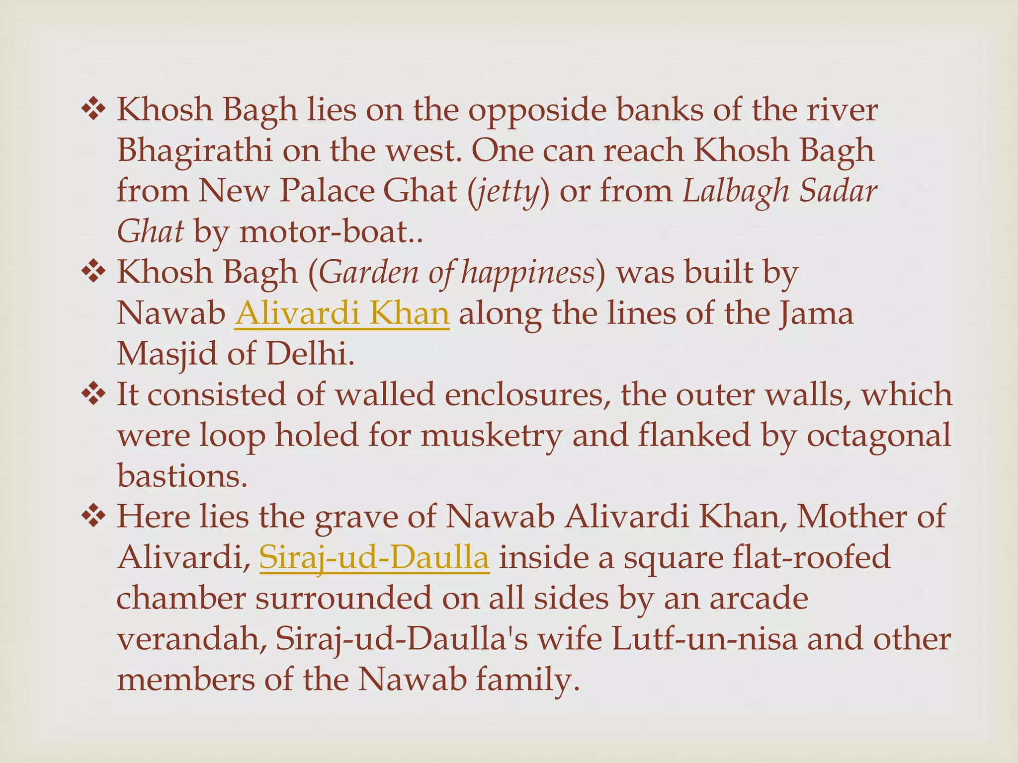  Khosh Bagh lies on the opposide banks of the river
Bhagirathi on the west. One can reach Khosh Bagh
from New Palace Ghat (jetty) or from Lalbagh Sadar
Ghat by motor-boat..
 Khosh Bagh (Garden of happiness) was built by
Nawab Alivardi Khan along the lines of the Jama
Masjid of Delhi.
 It consisted of walled enclosures, the outer walls, which
were loop holed for musketry and flanked by octagonal
bastions.
 Here lies the grave of Nawab Alivardi Khan, Mother of
Alivardi, Siraj-ud-Daulla inside a square flat-roofed
chamber surrounded on all sides by an arcade
verandah, Siraj-ud-Daulla's wife Lutf-un-nisa and other
members of the Nawab family.
 