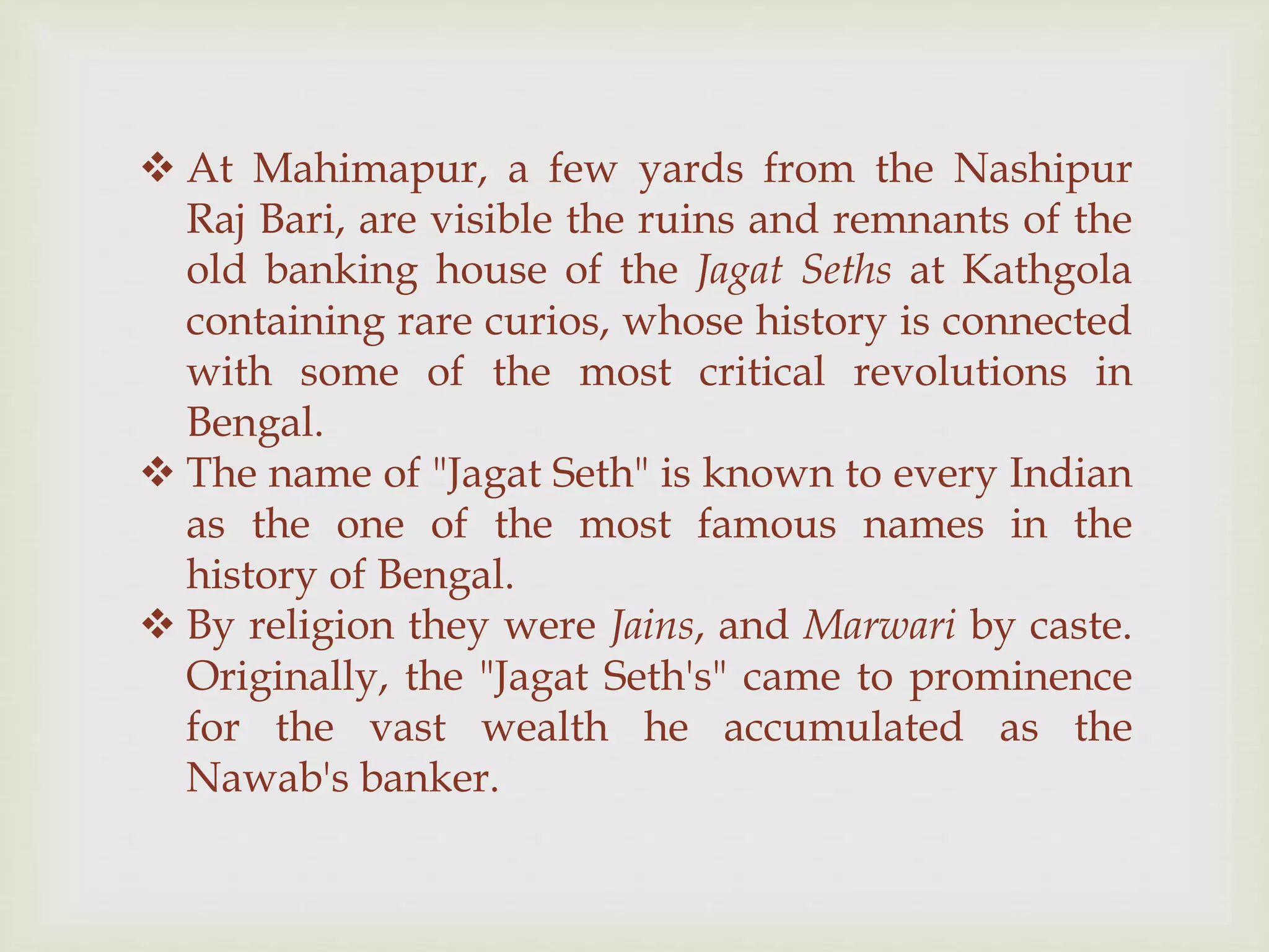  At Mahimapur, a few yards from the Nashipur
Raj Bari, are visible the ruins and remnants of the
old banking house of the Jagat Seths at Kathgola
containing rare curios, whose history is connected
with some of the most critical revolutions in
Bengal.
 The name of "Jagat Seth" is known to every Indian
as the one of the most famous names in the
history of Bengal.
 By religion they were Jains, and Marwari by caste.
Originally, the "Jagat Seth's" came to prominence
for the vast wealth he accumulated as the
Nawab's banker.
 