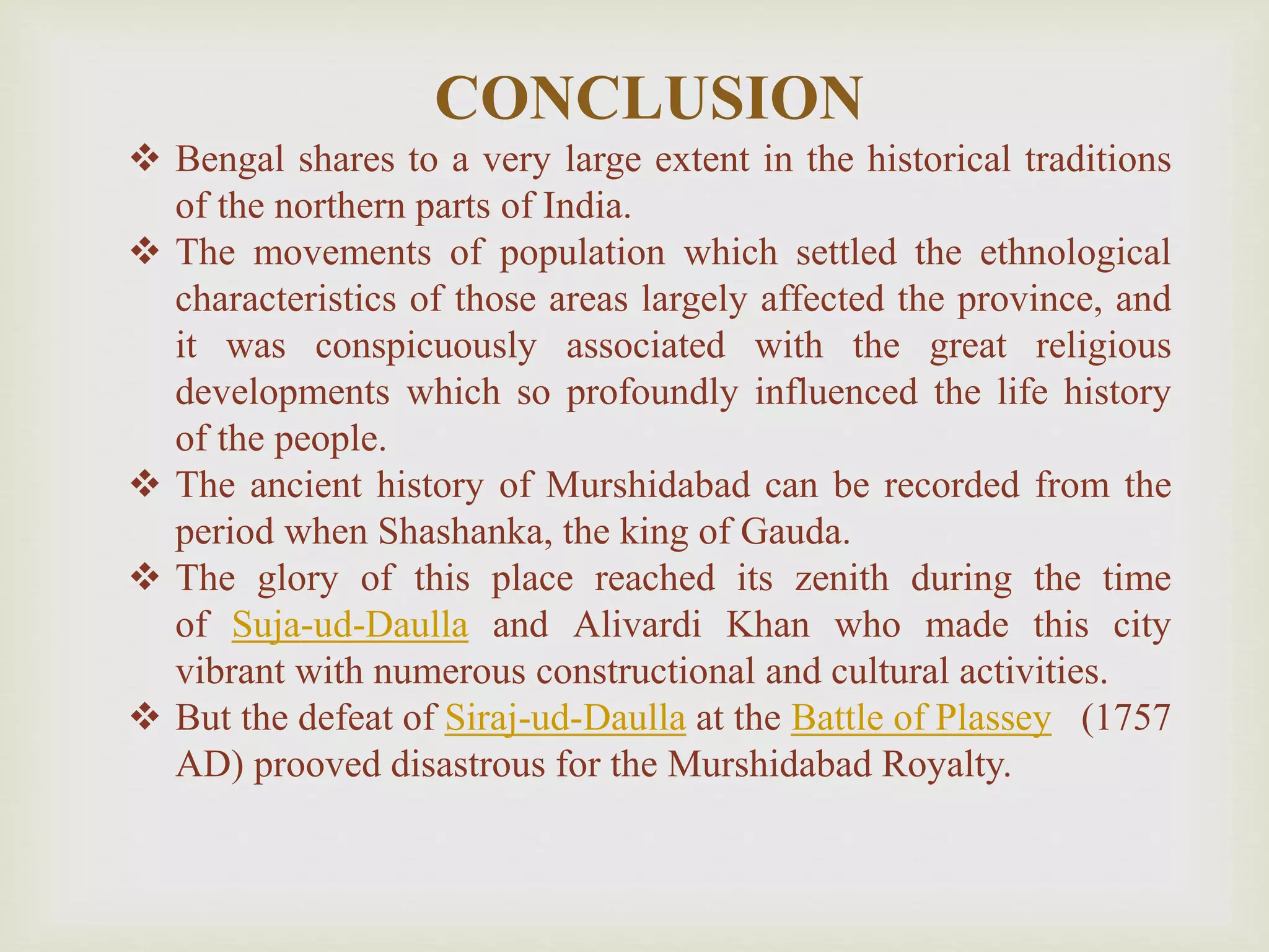 CONCLUSION
 Bengal shares to a very large extent in the historical traditions
of the northern parts of India.
 The movements of population which settled the ethnological
characteristics of those areas largely affected the province, and
it was conspicuously associated with the great religious
developments which so profoundly influenced the life history
of the people.
 The ancient history of Murshidabad can be recorded from the
period when Shashanka, the king of Gauda.
 The glory of this place reached its zenith during the time
of Suja-ud-Daulla and Alivardi Khan who made this city
vibrant with numerous constructional and cultural activities.
 But the defeat of Siraj-ud-Daulla at the Battle of Plassey (1757
AD) prooved disastrous for the Murshidabad Royalty.
 