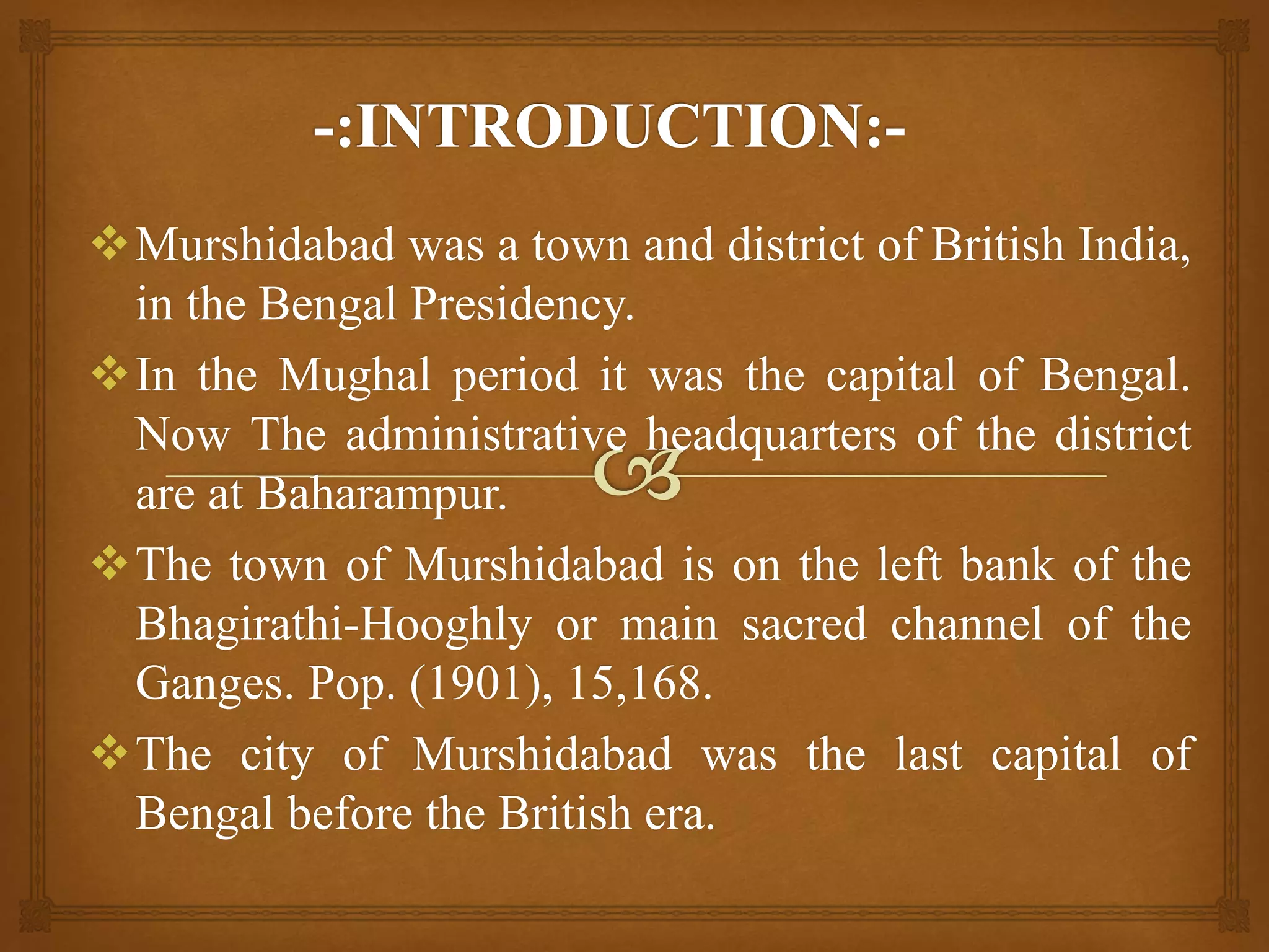 Murshidabad was a town and district of British India,
in the Bengal Presidency.
In the Mughal period it was the capital of Bengal.
Now The administrative headquarters of the district
are at Baharampur.
The town of Murshidabad is on the left bank of the
Bhagirathi-Hooghly or main sacred channel of the
Ganges. Pop. (1901), 15,168.
The city of Murshidabad was the last capital of
Bengal before the British era.
 