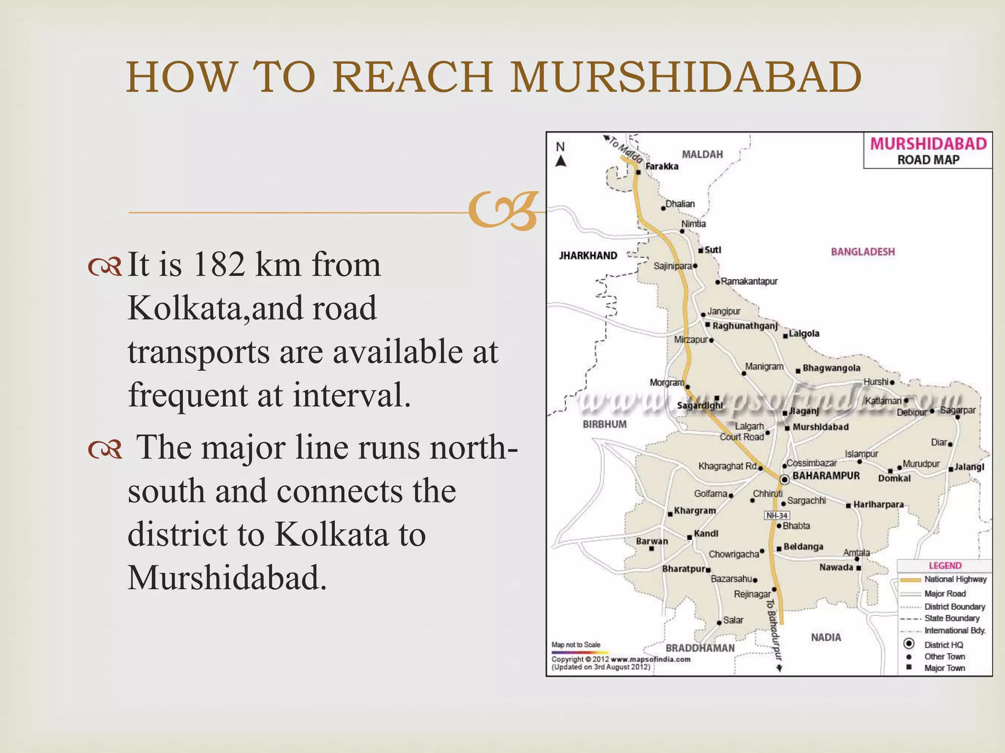 
It is 182 km from
Kolkata,and road
transports are available at
frequent at interval.
 The major line runs north-
south and connects the
district to Kolkata to
Murshidabad.
HOW TO REACH MURSHIDABAD
 