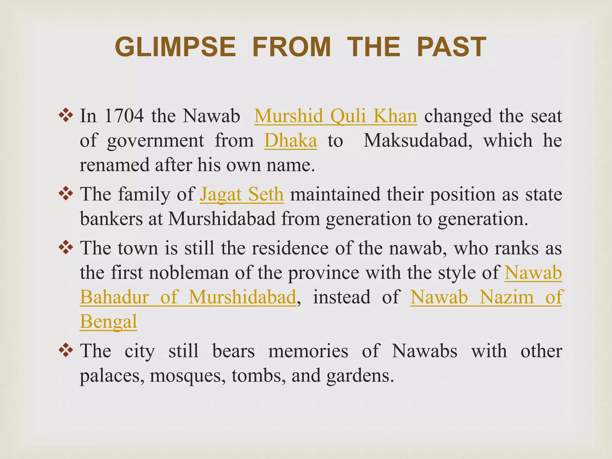 GLIMPSE FROM THE PAST
 In 1704 the Nawab Murshid Quli Khan changed the seat
of government from Dhaka to Maksudabad, which he
renamed after his own name.
 The family of Jagat Seth maintained their position as state
bankers at Murshidabad from generation to generation.
 The town is still the residence of the nawab, who ranks as
the first nobleman of the province with the style of Nawab
Bahadur of Murshidabad, instead of Nawab Nazim of
Bengal
 The city still bears memories of Nawabs with other
palaces, mosques, tombs, and gardens.
 