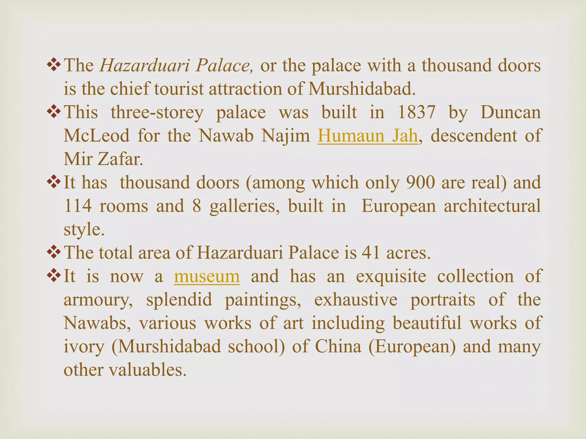 The Hazarduari Palace, or the palace with a thousand doors
is the chief tourist attraction of Murshidabad.
This three-storey palace was built in 1837 by Duncan
McLeod for the Nawab Najim Humaun Jah, descendent of
Mir Zafar.
It has thousand doors (among which only 900 are real) and
114 rooms and 8 galleries, built in European architectural
style.
The total area of Hazarduari Palace is 41 acres.
It is now a museum and has an exquisite collection of
armoury, splendid paintings, exhaustive portraits of the
Nawabs, various works of art including beautiful works of
ivory (Murshidabad school) of China (European) and many
other valuables.
 