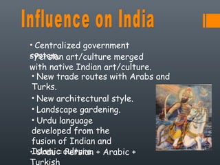 • Centralized government
system.• Persian art/culture merged
with native Indian art/culture.
• New trade routes with Arabs and
Turks.
• New architectural style.
• Landscape gardening.
• Urdu language
developed from the
fusion of Indian and
Islamic culture.• Urdu = Persian + Arabic +
Turkish
 