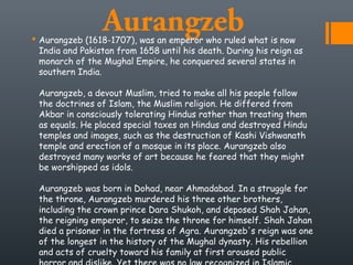 Aurangzeb Aurangzeb (1618-1707), was an emperor who ruled what is now
India and Pakistan from 1658 until his death. During his reign as
monarch of the Mughal Empire, he conquered several states in
southern India. 
Aurangzeb, a devout Muslim, tried to make all his people follow
the doctrines of Islam, the Muslim religion. He differed from
Akbar in consciously tolerating Hindus rather than treating them
as equals. He placed special taxes on Hindus and destroyed Hindu
temples and images, such as the destruction of Kashi Vishwanath
temple and erection of a mosque in its place. Aurangzeb also
destroyed many works of art because he feared that they might
be worshipped as idols. 
Aurangzeb was born in Dohad, near Ahmadabad. In a struggle for
the throne, Aurangzeb murdered his three other brothers,
including the crown prince Dara Shukoh, and deposed Shah Jahan,
the reigning emperor, to seize the throne for himself. Shah Jahan
died a prisoner in the fortress of Agra. Aurangzeb's reign was one
of the longest in the history of the Mughal dynasty. His rebellion
and acts of cruelty toward his family at first aroused public
 