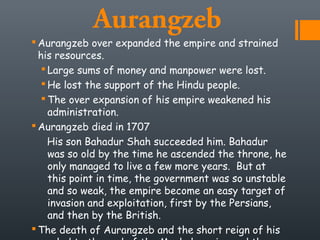 Aurangzeb
 Aurangzeb over expanded the empire and strained
his resources.
 Large sums of money and manpower were lost.
 He lost the support of the Hindu people.
 The over expansion of his empire weakened his
administration.
 Aurangzeb died in 1707
His son Bahadur Shah succeeded him. Bahadur
was so old by the time he ascended the throne, he
only managed to live a few more years. But at
this point in time, the government was so unstable
and so weak, the empire become an easy target of
invasion and exploitation, first by the Persians,
and then by the British.
 The death of Aurangzeb and the short reign of his
 