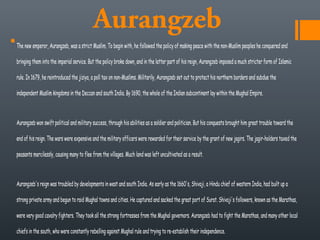 Aurangzeb
The new emperor, Aurangzeb, was a strict Muslim. To begin with, he followed the policy of making peace with the non-Muslim peoples he conquered and
bringing them into the imperial service. But the policy broke down, and in the latter part of his reign, Aurangzeb imposed a much stricter form of Islamic
rule. In 1679, he reintroduced the jiziya, a poll tax on non-Muslims. Militarily, Aurangzeb set out to protect his northern borders and subdue the
independent Muslim kingdoms in the Deccan and south India. By 1690, the whole of the Indian subcontinent lay within the Mughal Empire. 
Aurangzeb won swift political and military success, through his abilities as a soldier and politician. But his conquests brought him great trouble toward the
end of his reign. The wars were expensive and the military officers were rewarded for their service by the grant of new jagirs. The jagir-holders taxed the
peasants mercilessly, causing many to flee from the villages. Much land was left uncultivated as a result. 
Aurangzeb's reign was troubled by developments in west and south India. As early as the 1660's, Shivaji, a Hindu chief of western India, had built up a
strong private army and begun to raid Mughal towns and cities. He captured and sacked the great port of Surat. Shivaji's followers, known as the Marathas,
were very good cavalry fighters. They took all the strong fortresses from the Mughal governors. Aurangzeb had to fight the Marathas, and many other local
chiefs in the south, who were constantly rebelling against Mughal rule and trying to re-establish their independence. 
 