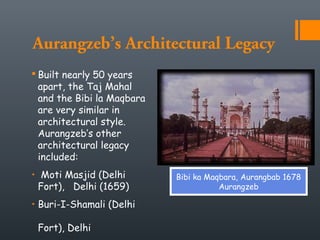 Aurangzeb’s Architectural Legacy
 Built nearly 50 years
apart, the Taj Mahal
and the Bibi la Maqbara
are very similar in
architectural style.
Aurangzeb’s other
architectural legacy
included:
• Moti Masjid (Delhi
Fort), Delhi (1659)
• Buri-I-Shamali (Delhi
Fort), Delhi
Bibi ka Maqbara, Aurangbab 1678
Aurangzeb
 
