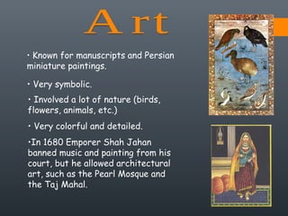 • Known for manuscripts and Persian
miniature paintings.
• Very symbolic.
• Involved a lot of nature (birds,
flowers, animals, etc.)
• Very colorful and detailed.
•In 1680 Emporer Shah Jahan
banned music and painting from his
court, but he allowed architectural
art, such as the Pearl Mosque and
the Taj Mahal.
 