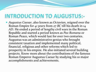  Augustus Caesar, also known as Octavian, reigned over the
Roman Empire for 41 years from 27 BC till his death in 14
AD. He ended a period of lengthy civil wars in the Roman
Republic and started a period known as Pax Romana or
Roman Peace, which would last for over two centuries.
Augustus was an administrative genius who brought
consistent taxation and implemented many political,
financial, religious and other reforms which led to
prosperity in his empire. He also initiated several building
projects. Know more about the contributions of the famous
Roman Emperor Augustus Caesar by studying his 10 major
accomplishments and achievements.
 