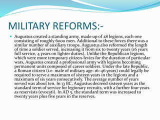 MILITARY REFORMS:-
 Augustus created a standing army, made up of 28 legions, each one
consisting of roughly 6000 men. Additional to these forces there was a
similar number of auxiliary troops. Augustus also reformed the length
of time a soldier served, increasing it from six to twenty years (16 years
full service, 4 years on lighter duties). Unlike the Republican legions,
which were more temporary citizen-levies for the duration of particular
wars, Augustus created a professional army with legions becoming
permanent units composed of career soldiers. Under the late Republic,
a Roman citizen (i.e. male of military age: 16–46 years) could legally be
required to serve a maximum of sixteen years in the legions and a
maximum of six years consecutively. The average number of years
served was about ten. In 13 BC, Augustus decreed sixteen years as the
standard term of service for legionary recruits, with a further four years
as reservists (evocati). In AD 5, the standard term was increased to
twenty years plus five years in the reserves.
 