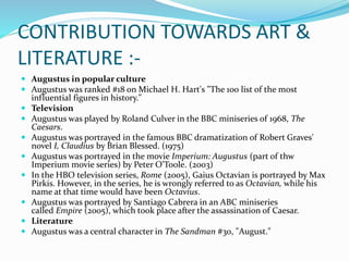 CONTRIBUTION TOWARDS ART &
LITERATURE :-
 Augustus in popular culture
 Augustus was ranked #18 on Michael H. Hart's "The 100 list of the most
influential figures in history."
 Television
 Augustus was played by Roland Culver in the BBC miniseries of 1968, The
Caesars.
 Augustus was portrayed in the famous BBC dramatization of Robert Graves'
novel I, Claudius by Brian Blessed. (1975)
 Augustus was portrayed in the movie Imperium: Augustus (part of thw
Imperium movie series) by Peter O'Toole. (2003)
 In the HBO television series, Rome (2005), Gaius Octavian is portrayed by Max
Pirkis. However, in the series, he is wrongly referred to as Octavian, while his
name at that time would have been Octavius.
 Augustus was portrayed by Santiago Cabrera in an ABC miniseries
called Empire (2005), which took place after the assassination of Caesar.
 Literature
 Augustus was a central character in The Sandman #30, "August."
 