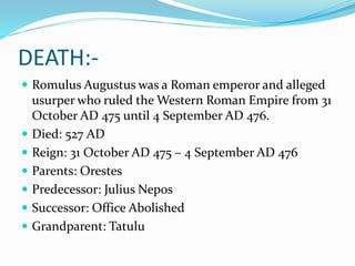 DEATH:-
 Romulus Augustus was a Roman emperor and alleged
usurper who ruled the Western Roman Empire from 31
October AD 475 until 4 September AD 476.
 Died: 527 AD
 Reign: 31 October AD 475 – 4 September AD 476
 Parents: Orestes
 Predecessor: Julius Nepos
 Successor: Office Abolished
 Grandparent: Tatulu
 