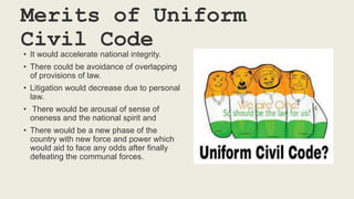 Merits of Uniform
Civil Code
• It would accelerate national integrity.
• There could be avoidance of overlapping
of provisions of law.
• Litigation would decrease due to personal
law.
• There would be arousal of sense of
oneness and the national spirit and
• There would be a new phase of the
country with new force and power which
would aid to face any odds after finally
defeating the communal forces.
 
