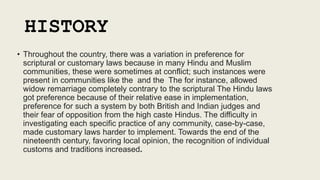 HISTORY
• Throughout the country, there was a variation in preference for
scriptural or customary laws because in many Hindu and Muslim
communities, these were sometimes at conflict; such instances were
present in communities like the and the The for instance, allowed
widow remarriage completely contrary to the scriptural The Hindu laws
got preference because of their relative ease in implementation,
preference for such a system by both British and Indian judges and
their fear of opposition from the high caste Hindus. The difficulty in
investigating each specific practice of any community, case-by-case,
made customary laws harder to implement. Towards the end of the
nineteenth century, favoring local opinion, the recognition of individual
customs and traditions increased.
 