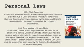Personal Laws
1985 – Shah Bano case
In this case, a divorced Muslim woman was brought within the ambit
of Section 125 of Code of Criminal Procedure, 1973 by the
Supreme Court in which it was declared by the Apex court that she
was entitled for maintenance even after the completion
ofiddatperiod.
1995- Sarla Mudgal v. Union of India
In this case, Justice Kuldip Singh reiterated the need for the
Parliament to frame a Uniform Civil Code, which would help the
cause of national integration by removing contradictions based on
ideologies. Therefore, the responsibility entrusted on the State
under Article 44 of the Constitution whereby a Uniform Civil Code
must be secured has been urged by the Supreme Court repeatedly
as a matter of urgency.
 