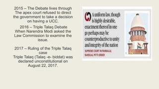 2015 – The Debate lives through
The apex court refused to direct
the government to take a decision
on having a UCC.
2016 – Triple Talaq Debate
When Narendra Modi asked the
Law Commission to examine the
issue.
2017 – Ruling of the Triple Talaq
case
Triple Talaq (Talaq -e- biddat) was
declared unconstitutional on
August 22, 2017.
 