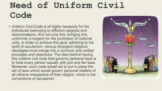 Need of Uniform Civil
Code
• Uniform Civil Code is of highly necessity for the
individuals belonging to different religions and
denominations. And not only this, bringing this
uniformity is exigent for the promotion of national
unity. In order to achieve this goal, adhering to the
spirit of secularism, various divergent religious
ideologies must merge into a common and unified
principles and objectives. The idea behind having
this uniform civil code that governs personal laws is
to treat every person equally with just and fair laws.
Moreover, such code would aid to put in place the
set of laws which would govern personal matters of
all citizens irrespective of their religion, which is the
cornerstone of secularism
 