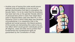 • Another pros of having this code would ensure
national unity and integrity, to put an end to
gender discrimination and also to strengthen the
secular fabric. It is to be noted that the emphasis
has been laid only on the gender friendly reforms
of personal laws which is seen from Shah Bano
case to Shayara Bano case who filed PIL in the
Supreme Court in which triple talaq was declared
unconstitutional. It is noteworthy that in the
political and social scenario, the liberal sections
of the society are demanding this code to be put
into effect which would govern individuals across
all religions, caste and tribe and to protect their
fundamental and constitutional rights as
guaranteed by the Constitution of India.
 
