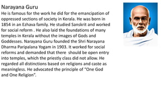 Narayana Guru
He is famous for the work he did for the emancipation of
oppressed sections of society in Kerala. He was born in
1854 in an Ezhava family. He studied Sanskrit and worked
for social reform . He also laid the foundations of many
temples in Kerala without the images of Gods and
Goddesses. Narayana Guru founded the Shri Narayana
Dharma Paripalana Yogam in 1903. It worked for social
reforms and demanded that there should be open entry
into temples, which the priestly class did not allow. He
regarded all distinctions based on religions and caste as
meaningless. He advocated the principle of “One God
and One Religion”.
 