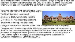 Ideas. He founded the Mohammedan Anglo-Oriental College at Aligarh in 1875. He
had many western books translated into Urdu for the benefit of the Muslims. His
reforms were basically meant for the upliftment of the Muslim community
Reform Movement among the Sikhs
The Singh Sabhas at Lahore and
Amritsar in 1870, were first to start the
Movement for reforms among the Sikhs
It was with their help that the Khalsa
College of Amritsar was founded in 1892 and many schools were also opened.
They promoted the teachings of the Sikh Gurus, promotion of education among
the Sikhs and production of religious literature. The main aim of the Akalis was to
purify the management of the gurudwaras or Sikh shrines. A law was passed in
1925 and the right of managing Gurudwaras was given to the Shriomani
Gurudwara Prabandhkar Committee (SGPC).
 