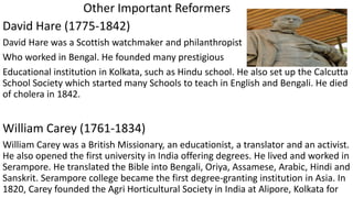 Other Important Reformers
David Hare (1775-1842)
David Hare was a Scottish watchmaker and philanthropist
Who worked in Bengal. He founded many prestigious
Educational institution in Kolkata, such as Hindu school. He also set up the Calcutta
School Society which started many Schools to teach in English and Bengali. He died
of cholera in 1842.
William Carey (1761-1834)
William Carey was a British Missionary, an educationist, a translator and an activist.
He also opened the first university in India offering degrees. He lived and worked in
Serampore. He translated the Bible into Bengali, Oriya, Assamese, Arabic, Hindi and
Sanskrit. Serampore college became the first degree-granting institution in Asia. In
1820, Carey founded the Agri Horticultural Society in India at Alipore, Kolkata for
 