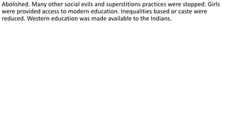 Abolished. Many other social evils and superstitions practices were stopped. Girls
were provided access to modern education. Inequalities based or caste were
reduced. Western education was made available to the Indians.
 