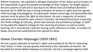 Reform Hinduism. He published a Bengali translation of the Vedas and principles of
the Upanishads to give the people knowledge of their religion. He fought against
the evil customs of sati and it was due to its efforts that Lord William Bentinck
banned sati in 1829.He was a strong champion of women’s rights and was against
child marriage and polygamy. He advocated widow remarriage and demanded that
women must be given the right to inheritance. He was a supporter of western
education and started his own school in Calcutta. He helped David hare in opening
the Hindu college at Calcutta, which later became the presidency College. In 1825
he founded the Vedanta College for the teaching of western as well as Indian
learning. He is considered a pioneer among social reformers of India. A number of
books and journals published by him spread his ideas.
Ishwar Chandra Vidyasagar (1820-1891)
He was a great advocate of women’s rights and worked all his life for improving
their status in India. He was greatly interested in the education of women. He
founded the Hindu Balika Vidyalaya at Calcutta. He led a campaign against child
 