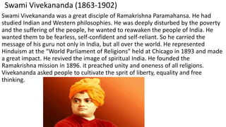 Swami Vivekananda (1863-1902)
Swami Vivekananda was a great disciple of Ramakrishna Paramahansa. He had
studied Indian and Western philosophies. He was deeply disturbed by the poverty
and the suffering of the people, he wanted to reawaken the people of India. He
wanted them to be fearless, self-confident and self-reliant. So he carried the
message of his guru not only in India, but all over the world. He represented
Hinduism at the “World Parliament of Religions” held at Chicago in 1893 and made
a great impact. He revived the image of spiritual India. He founded the
Ramakrishna mission in 1896. it preached unity and oneness of all religions.
Vivekananda asked people to cultivate the sprit of liberty, equality and free
thinking.
 