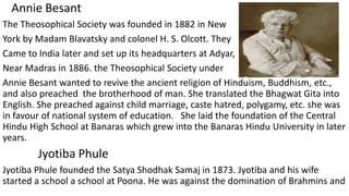 Annie Besant
The Theosophical Society was founded in 1882 in New
York by Madam Blavatsky and colonel H. S. Olcott. They
Came to India later and set up its headquarters at Adyar,
Near Madras in 1886. the Theosophical Society under
Annie Besant wanted to revive the ancient religion of Hinduism, Buddhism, etc.,
and also preached the brotherhood of man. She translated the Bhagwat Gita into
English. She preached against child marriage, caste hatred, polygamy, etc. she was
in favour of national system of education. She laid the foundation of the Central
Hindu High School at Banaras which grew into the Banaras Hindu University in later
years.
Jyotiba Phule
Jyotiba Phule founded the Satya Shodhak Samaj in 1873. Jyotiba and his wife
started a school a school at Poona. He was against the domination of Brahmins and
 