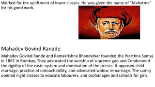 Worked for the upliftment of lower classes. He was given the name of “Mahatma”
for his good work.
Mahadev Govind Ranade
Mahadev Govind Rande and Ramakrishna Bhandarkar founded the Prarthna Samaj
in 1867 in Bombay. They advocated the worship of supreme god and Condemned
the rigidity of the caste system and domination of the priests. It opposed child
marriage, practice of untouchability, and advocated widow remarriage. The samaj
opened night classes to educate labourers, and orphanages and schools for girls.
 