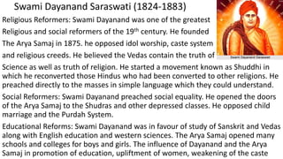 Swami Dayanand Saraswati (1824-1883)
Religious Reformers: Swami Dayanand was one of the greatest
Religious and social reformers of the 19th century. He founded
The Arya Samaj in 1875. he opposed idol worship, caste system
and religious creeds. He believed the Vedas contain the truth of
Science as well as truth of religion. He started a movement known as Shuddhi in
which he reconverted those Hindus who had been converted to other religions. He
preached directly to the masses in simple language which they could understand.
Social Reformers: Swami Dayanand preached social equality. He opened the doors
of the Arya Samaj to the Shudras and other depressed classes. He opposed child
marriage and the Purdah System.
Educational Reforms: Swami Dayanand was in favour of study of Sanskrit and Vedas
along with English education and western sciences. The Arya Samaj opened many
schools and colleges for boys and girls. The influence of Dayanand and the Arya
Samaj in promotion of education, upliftment of women, weakening of the caste
 
