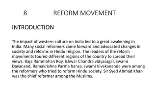 8 REFORM MOVEMENT
INTRODUCTION
The impact of western culture on India led to a great awakening in
India. Many social reformers came forward and advocated changes in
society and reforms in Hindu religion. The leaders of the reform
movements toured different regions of the country to spread their
views. Raja Rammohan Roy, Ishwar Chandra vidyasagar, swami
Dayanand, Ramakrishna Parma hansa, swami Vivekananda were among
the reformers who tried to reform Hindu society. Sir Syed Ahmad Khan
was the chief reformer among the Muslims.
 