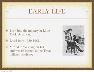 EARLY LIFE

                Born into the military in Little
                Rock, Arkansas.
                Lived from 1880-1964.
                Moved to Washington D.C.
                and was re-located at the Texas
                military academy.



Tuesday, March 26, 13
 