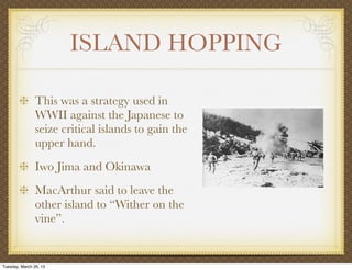 ISLAND HOPPING

                This was a strategy used in
                WWII against the Japanese to
                seize critical islands to gain the
                upper hand.
                Iwo Jima and Okinawa
                MacArthur said to leave the
                other island to “Wither on the
                vine”.


Tuesday, March 26, 13
 