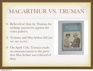 MACARTHUR VS. TRUMAN

                 Relieved of duty by Truman for
                 making statements against the
                 states policies.
                 Truman and MacArthur did not
                 see eye to eye.
                 On April 11th, Truman made
                 an announcement to the press
                 that MacArthur was relieved of
                 duty.


Tuesday, March 26, 13
 