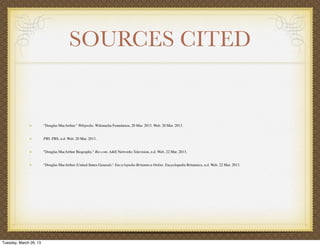 SOURCES CITED


                        "Douglas MacArthur." Wikipedia. Wikimedia Foundation, 20 Mar. 2013. Web. 20 Mar. 2013.


                        PBS. PBS, n.d. Web. 20 Mar. 2013.


                        "Douglas MacArthur Biography." Bio.com. A&E Networks Television, n.d. Web. 22 Mar. 2013.


                        "Douglas MacArthur (United States General)." Encyclopedia Britannica Online. Encyclopedia Britannica, n.d. Web. 22 Mar. 2013.




Tuesday, March 26, 13
 