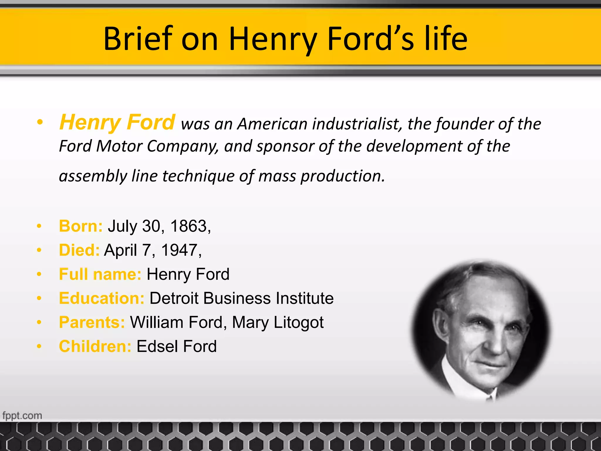 Brief on Henry Ford’s life
• Henry Ford was an American industrialist, the founder of the
Ford Motor Company, and sponsor of the development of the
assembly line technique of mass production.
• Born: July 30, 1863,
• Died: April 7, 1947,
• Full name: Henry Ford
• Education: Detroit Business Institute
• Parents: William Ford, Mary Litogot
• Children: Edsel Ford