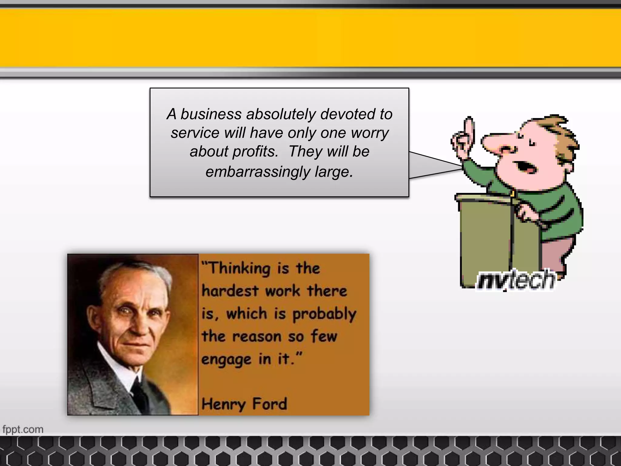 A business absolutely devoted to
service will have only one worry
about profits. They will be
embarrassingly large.