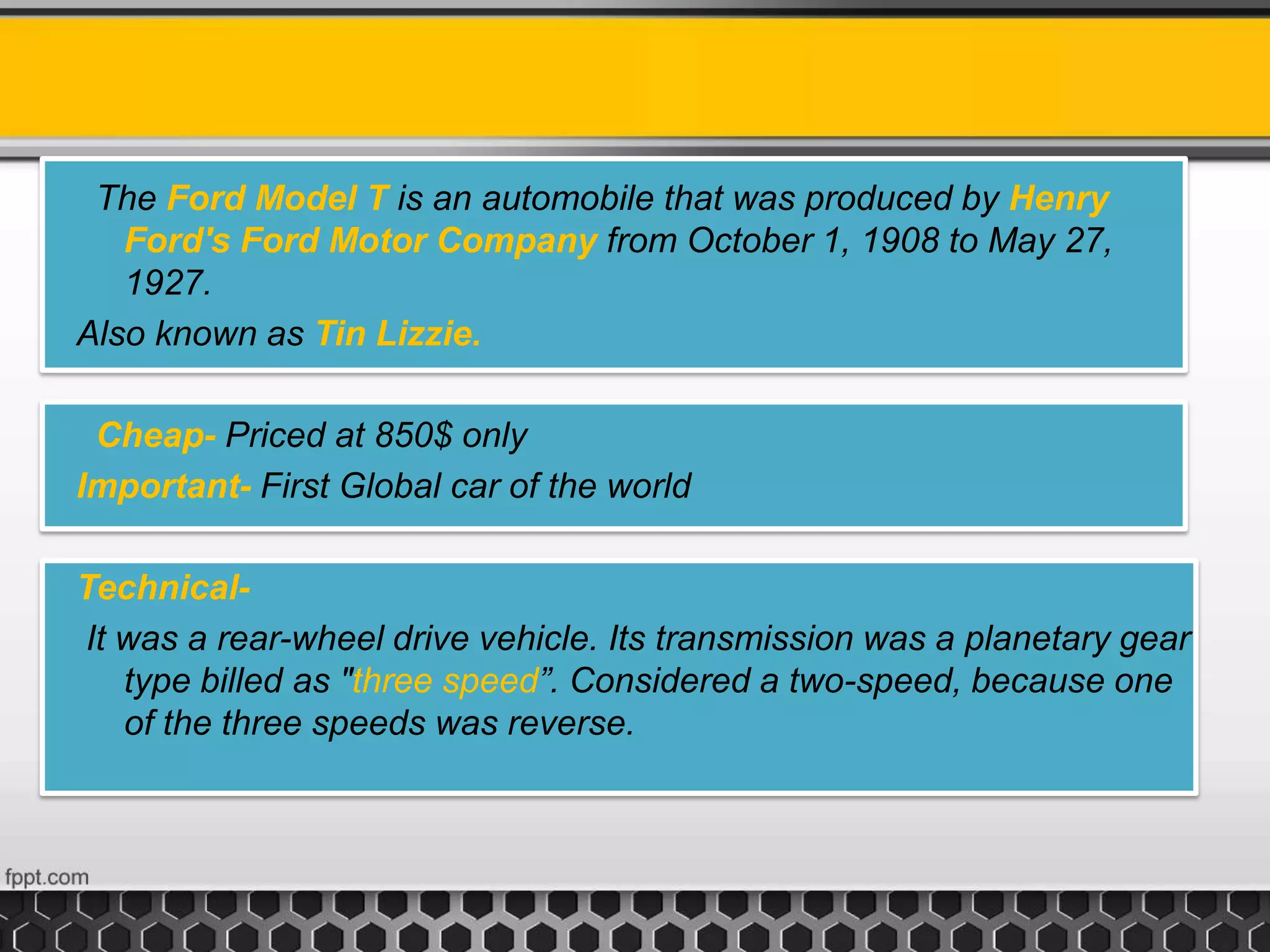 The Ford Model T is an automobile that was produced by Henry
Ford's Ford Motor Company from October 1, 1908 to May 27,
1927.
Also known as Tin Lizzie.
Cheap- Priced at 850$ only
Important- First Global car of the world
Technical-
It was a rear-wheel drive vehicle. Its transmission was a planetary gear
type billed as "three speed”. Considered a two-speed, because one
of the three speeds was reverse.
