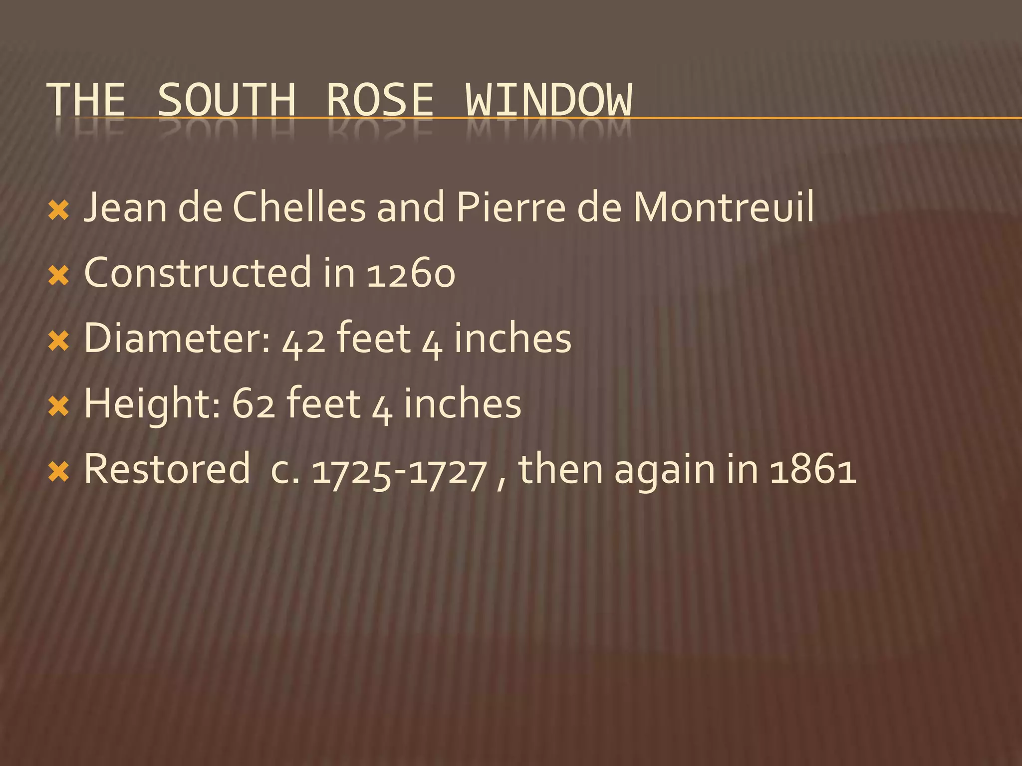 THE SOUTH ROSE WINDOW

 Jean de Chelles and Pierre de Montreuil
 Constructed in 1260

 Diameter: 42 feet 4 inches

 Height: 62 feet 4 inches

 Restored c. 1725-1727 , then again in 1861
 