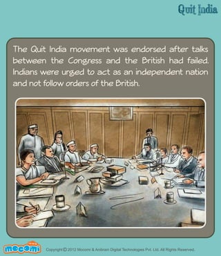 The Quit India movement was endorsed after talks 
between the Congress and the British had failed. 
Indians were urged to act as an independent nation 
and not follow orders of the British. 
UN F FOR ME! 
Copyright © 2012 Mocomi & Anibrain Digital Technologies Pvt. Ltd. All Rights Reserved. 
 