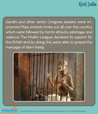 Gandhi and other senior Congress leaders were im-prisoned. 
which were followed by bomb attacks, sabotage and 
violence. The Muslim League declared its support for 
the British and by doing this, were able to spread the 
message of Islam freely. 
UN F FOR ME! 
Mass protests broke out all over the country 
Copyright © 2012 Mocomi & Anibrain Digital Technologies Pvt. Ltd. All Rights Reserved. 
 