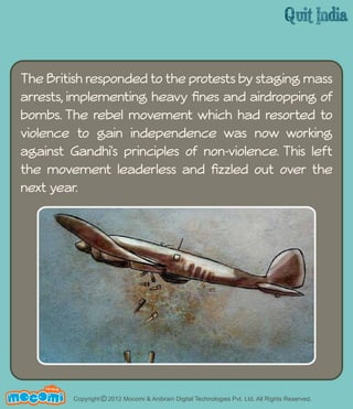 The British responded to the protests by staging mass 
arrests, implementing heavy fines and airdropping of 
bombs. The rebel movement which had resorted to 
violence to gain independence was now working 
against Gandhi's principles of non-violence. This left 
the movement leaderless and fizzled out over the 
next year. 
UN F FOR ME! 
Copyright © 2012 Mocomi & Anibrain Digital Technologies Pvt. Ltd. All Rights Reserved. 
 