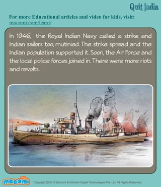 For more Educational articles and video for kids, visit: 
mocomi.com/learn/ 
In 1946, the Royal Indian Navy called a strike and 
Indian sailors too, mutinied. The strike spread and the 
Indian population supported it. Soon, the Air Force and 
the local police forces joined in. There were more riots 
and revolts. 
UN F FOR ME! 
Copyright © 2012 Mocomi & Anibrain Digital Technologies Pvt. Ltd. All Rights Reserved. 
