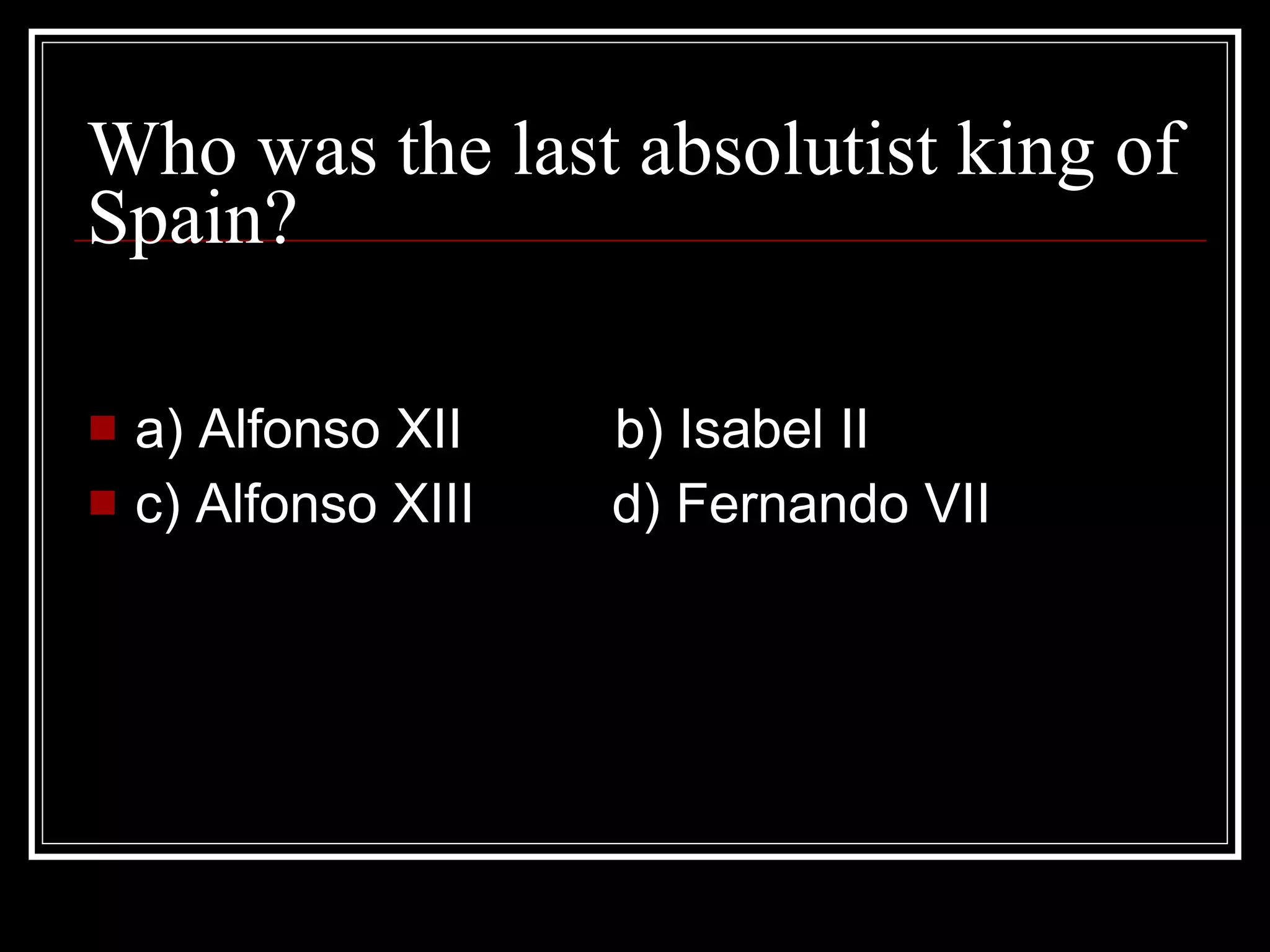 Who was the last absolutist king of Spain? a) Alfonso XII b) Isabel II c) Alfonso XIII d) Fernando VII