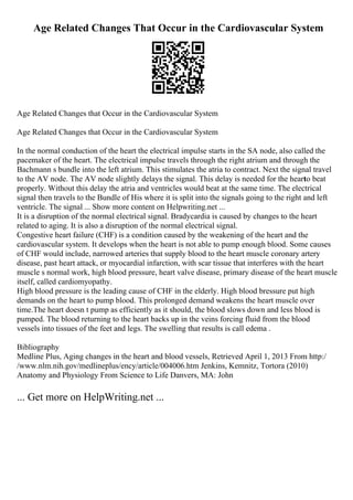 Age Related Changes That Occur in the Cardiovascular System
Age Related Changes that Occur in the Cardiovascular System
Age Related Changes that Occur in the Cardiovascular System
In the normal conduction of the heart the electrical impulse starts in the SA node, also called the
pacemaker of the heart. The electrical impulse travels through the right atrium and through the
Bachmann s bundle into the left atrium. This stimulates the atria to contract. Next the signal travel
to the AV node. The AV node slightly delays the signal. This delay is needed for the heart
to beat
properly. Without this delay the atria and ventricles would beat at the same time. The electrical
signal then travels to the Bundle of His where it is split into the signals going to the right and left
ventricle. The signal ... Show more content on Helpwriting.net ...
It is a disruption of the normal electrical signal. Bradycardia is caused by changes to the heart
related to aging. It is also a disruption of the normal electrical signal.
Congestive heart failure (CHF) is a condition caused by the weakening of the heart and the
cardiovascular system. It develops when the heart is not able to pump enough blood. Some causes
of CHF would include, narrowed arteries that supply blood to the heart muscle coronary artery
disease, past heart attack, or myocardial infarction, with scar tissue that interferes with the heart
muscle s normal work, high blood pressure, heart valve disease, primary disease of the heart muscle
itself, called cardiomyopathy.
High blood pressure is the leading cause of CHF in the elderly. High blood bressure put high
demands on the heart to pump blood. This prolonged demand weakens the heart muscle over
time.The heart doesn t pump as efficiently as it should, the blood slows down and less blood is
pumped. The blood returning to the heart backs up in the veins forcing fluid from the blood
vessels into tissues of the feet and legs. The swelling that results is call edema .
Bibliography
Medline Plus, Aging changes in the heart and blood vessels, Retrieved April 1, 2013 From http:/
/www.nlm.nih.gov/medlineplus/ency/article/004006.htm Jenkins, Kemnitz, Tortora (2010)
Anatomy and Physiology From Science to Life Danvers, MA: John
... Get more on HelpWriting.net ...
 