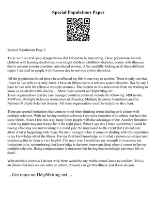 Special Populations Paper
Special Populations Page 2
There were several special populations that I found to be interesting. These populations include
children with learning disabilities, overweight children, childhood diabetes, people with illnesses
due to nervous system disorders, and abused women. After carefully looking at all these different
topics I decided on people with illnesses due to nervous system disorders.
All the populations listed above have affected my life in one way or another. There is only one that
I have to live with on a daily bases. I have an illness due to a nervous system disorder. Day by day I
have to live with the effects o multiple sclerosis. The interest in this area comes from me wanting to
know as much about this disease ... Show more content on Helpwriting.net ...
These organizations that the case manager could recommend include the following: MSFriends,
MSWorld, Multiple Sclerosis Association of America, Multiple Sclerosis Foundation and the
National Multiple Sclerosis Society. All these organizations could be helpful to the client.
There are several limitations that come to mind when thinking about dealing with clients with
multiple sclerosis. With me having multiple sclerosis I am more empathic with others that have the
same illness. Since I feel this way many times people will take advantage of me. Another limitation
is that my mind may not always be in the right place. When I say this I mean sometimes I could be
having a bad day and not meaning to I could gibe the impression to the client that I do not care
about what is happening with them. My main strength when it comes to dealing with this population
is my knowledge about the illness. Having first hand knowledge as to what a person can expect and
explaining this to them is very helpful. The main way I would use my strength to overcome my
limitations is by remembering that knowledge is the most important thing when it comes to having
multiple sclerosis. Being compassionate is important but having that knowledge can mean life or
death.
With multiple sclerosis I do not think there would be any multicultural issues to consider. This is
an illness that does not see color or culture. Anyone can get this illness; just if you do you
... Get more on HelpWriting.net ...
 